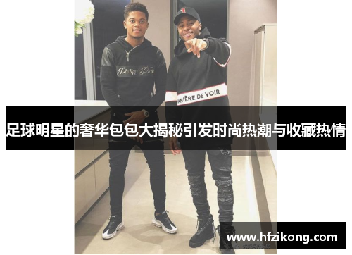 足球明星的奢华包包大揭秘引发时尚热潮与收藏热情