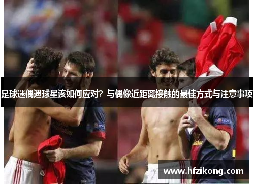 足球迷偶遇球星该如何应对？与偶像近距离接触的最佳方式与注意事项